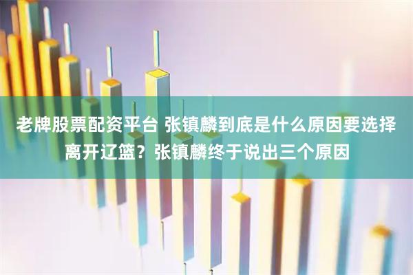 老牌股票配资平台 张镇麟到底是什么原因要选择离开辽篮？张镇麟终于说出三个原因