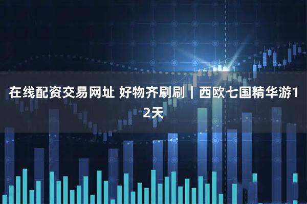 在线配资交易网址 好物齐刷刷｜西欧七国精华游12天