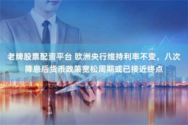 老牌股票配资平台 欧洲央行维持利率不变，八次降息后货币政策宽松周期或已接近终点