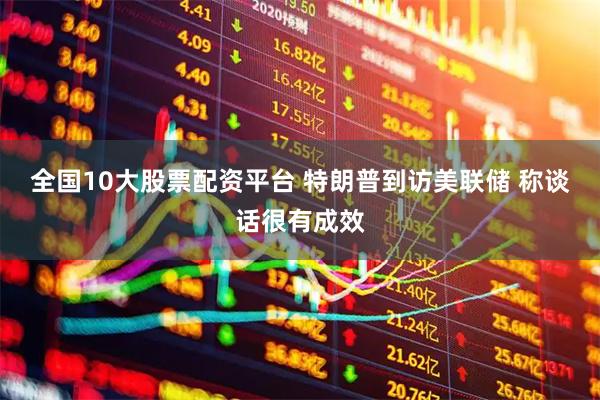 全国10大股票配资平台 特朗普到访美联储 称谈话很有成效