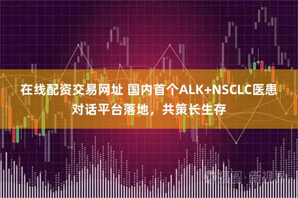 在线配资交易网址 国内首个ALK+NSCLC医患对话平台落地，共策长生存