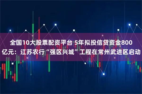 全国10大股票配资平台 5年拟投信贷资金800亿元：江苏农行“强区兴城”工程在常州武进区启动