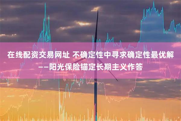 在线配资交易网址 不确定性中寻求确定性最优解——阳光保险锚定长期主义作答