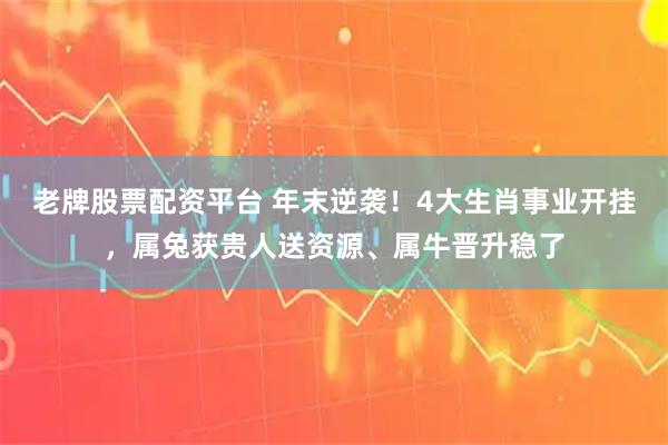 老牌股票配资平台 年末逆袭！4大生肖事业开挂，属兔获贵人送资源、属牛晋升稳了