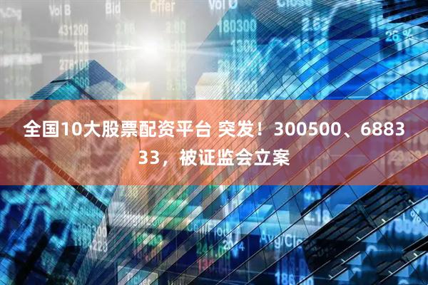全国10大股票配资平台 突发！300500、688333，被证监会立案