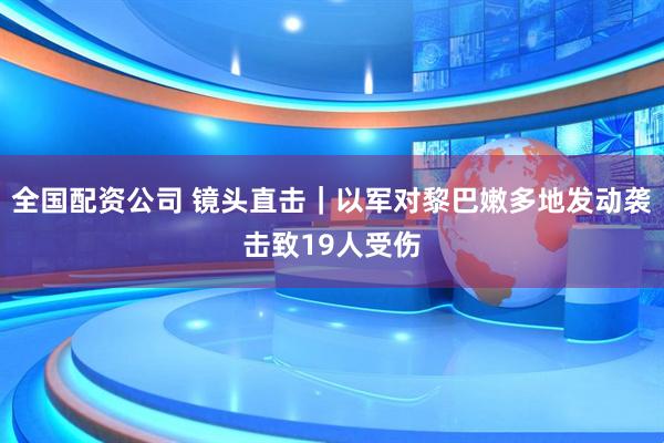 全国配资公司 镜头直击｜以军对黎巴嫩多地发动袭击致19人受伤