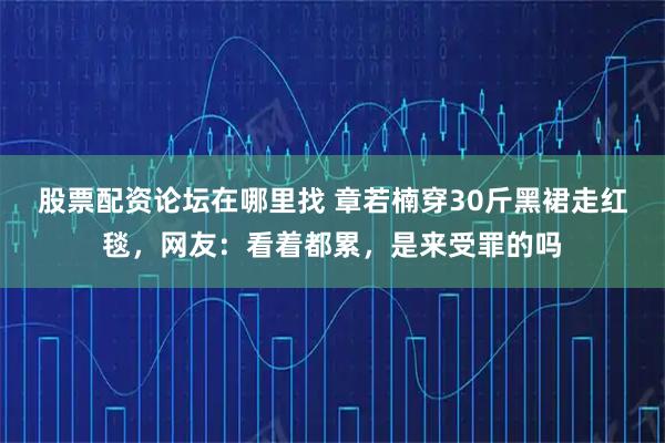 股票配资论坛在哪里找 章若楠穿30斤黑裙走红毯，网友：看着都累，是来受罪的吗