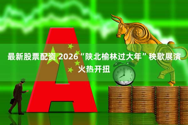 最新股票配资 2026“陕北榆林过大年”秧歌展演火热开扭
