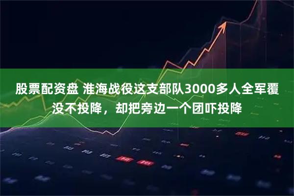 股票配资盘 淮海战役这支部队3000多人全军覆没不投降，却把旁边一个团吓投降