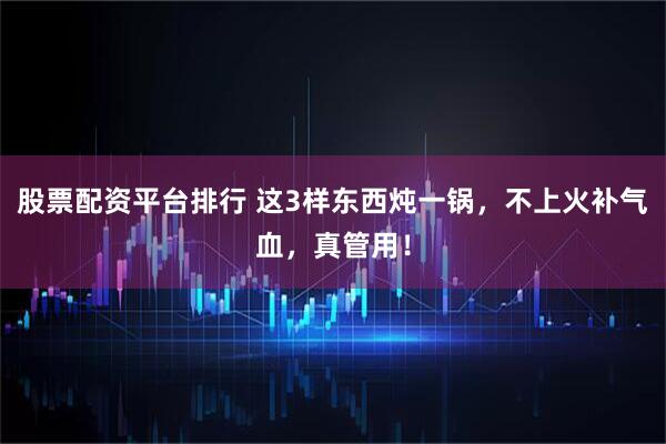 股票配资平台排行 这3样东西炖一锅，不上火补气血，真管用！