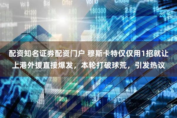 配资知名证券配资门户 穆斯卡特仅仅用1招就让上港外援直接爆发，本轮打破球荒，引发热议