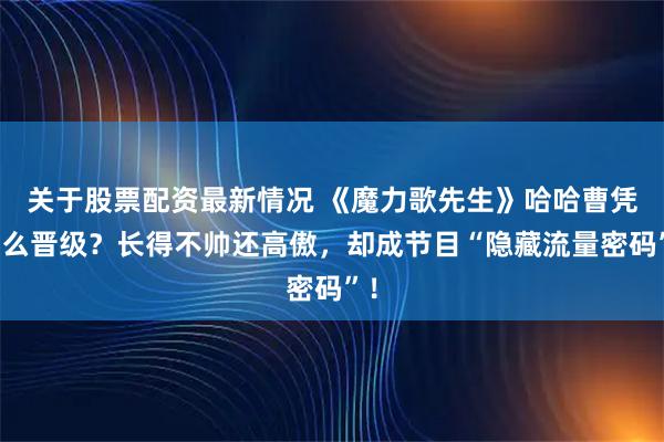 关于股票配资最新情况 《魔力歌先生》哈哈曹凭什么晋级？长得不帅还高傲，却成节目“隐藏流量密码”！