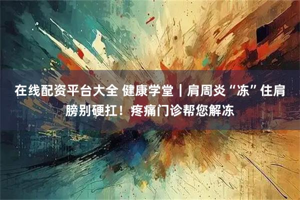 在线配资平台大全 健康学堂｜肩周炎“冻”住肩膀别硬扛！疼痛门诊帮您解冻