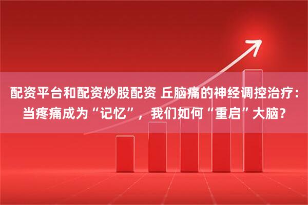 配资平台和配资炒股配资 丘脑痛的神经调控治疗：当疼痛成为“记忆”，我们如何“重启”大脑？