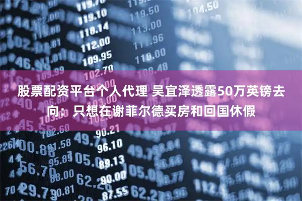 股票配资平台个人代理 吴宜泽透露50万英镑去向：只想在谢菲尔德买房和回国休假
