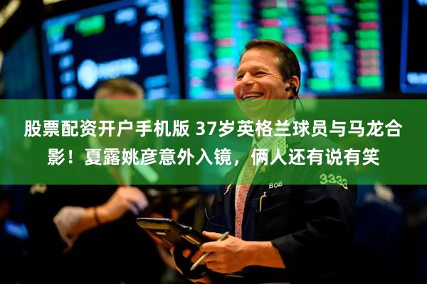 股票配资开户手机版 37岁英格兰球员与马龙合影！夏露姚彦意外入镜，俩人还有说有笑